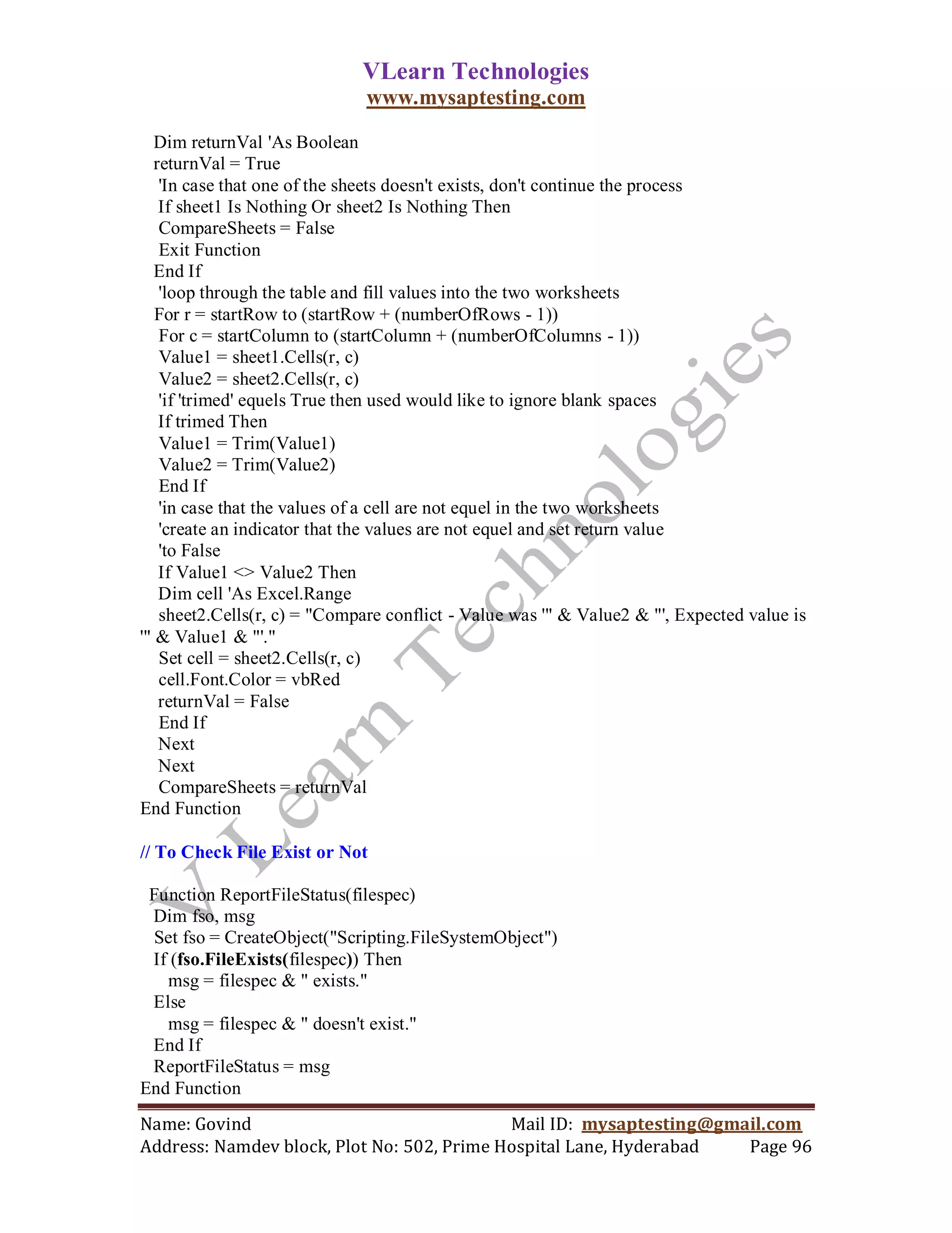 VLearn Technologies
                              www.mysaptesting.com

   Dim returnVal 'As Boolean
   returnVal = True
    'In case that one of the sheets doesn't exists, don't continue the process
    If sheet1 Is Nothing Or sheet2 Is Nothing Then
    CompareSheets = False
    Exit Function
   End If
    'loop through the table and fill values into the two worksheets
   For r = startRow to (startRow + (numberOfRows - 1))
    For c = startColumn to (startColumn + (numberOfColumns - 1))
    Value1 = sheet1.Cells(r, c)
    Value2 = sheet2.Cells(r, c)
    'if 'trimed' equels True then used would like to ignore blank spaces
    If trimed Then
    Value1 = Trim(Value1)
    Value2 = Trim(Value2)
    End If
    'in case that the values of a cell are not equel in the two worksheets
    'create an indicator that the values are not equel and set return value
    'to False
    If Value1 <> Value2 Then
    Dim cell 'As Excel.Range
    sheet2.Cells(r, c) = "Compare conflict - Value was '" & Value2 & "', Expected value is
'" & Value1 & "'."
    Set cell = sheet2.Cells(r, c)
    cell.Font.Color = vbRed
    returnVal = False
    End If
    Next
    Next
    CompareSheets = returnVal
End Function

// To Check File Exist or Not

 Function ReportFileStatus(filespec)
 Dim fso, msg
  Set fso = CreateObject("Scripting.FileSystemObject")
 If (fso.FileExists(filespec)) Then
   msg = filespec & " exists."
 Else
   msg = filespec & " doesn't exist."
 End If
 ReportFileStatus = msg
End Function
Name: Govind                                Mail ID: mysaptesting@gmail.com
Address: Namdev block, Plot No: 502, Prime Hospital Lane, Hyderabad  Page 96
 