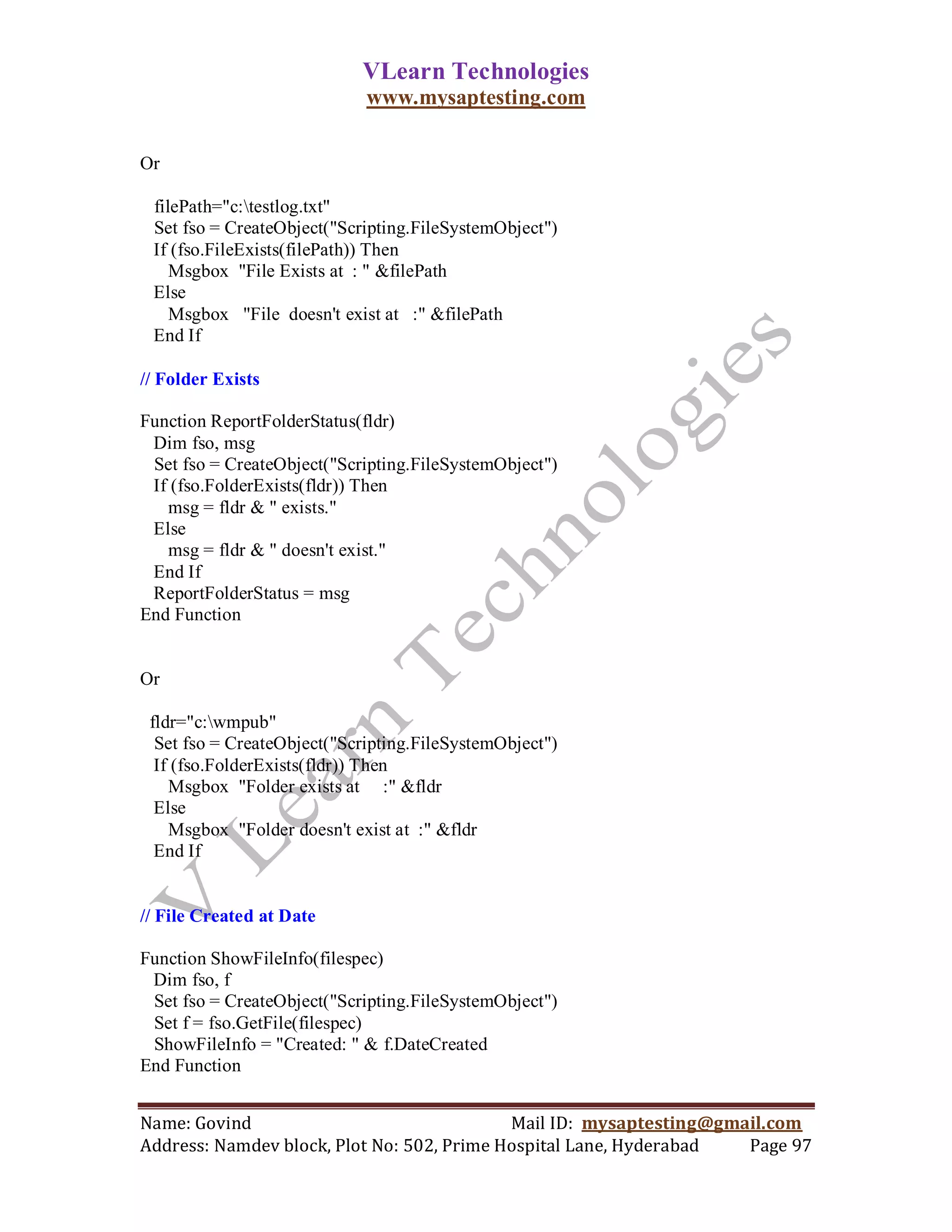 VLearn Technologies
                             www.mysaptesting.com

Or

 filePath="c:testlog.txt"
 Set fso = CreateObject("Scripting.FileSystemObject")
 If (fso.FileExists(filePath)) Then
    Msgbox "File Exists at : " &filePath
 Else
    Msgbox "File doesn't exist at :" &filePath
 End If

// Folder Exists

Function ReportFolderStatus(fldr)
 Dim fso, msg
 Set fso = CreateObject("Scripting.FileSystemObject")
 If (fso.FolderExists(fldr)) Then
   msg = fldr & " exists."
 Else
   msg = fldr & " doesn't exist."
 End If
 ReportFolderStatus = msg
End Function


Or

 fldr="c:wmpub"
  Set fso = CreateObject("Scripting.FileSystemObject")
  If (fso.FolderExists(fldr)) Then
    Msgbox "Folder exists at :" &fldr
  Else
    Msgbox "Folder doesn't exist at :" &fldr
  End If


// File Created at Date

Function ShowFileInfo(filespec)
 Dim fso, f
 Set fso = CreateObject("Scripting.FileSystemObject")
 Set f = fso.GetFile(filespec)
 ShowFileInfo = "Created: " & f.DateCreated
End Function


Name: Govind                                Mail ID: mysaptesting@gmail.com
Address: Namdev block, Plot No: 502, Prime Hospital Lane, Hyderabad  Page 97
 