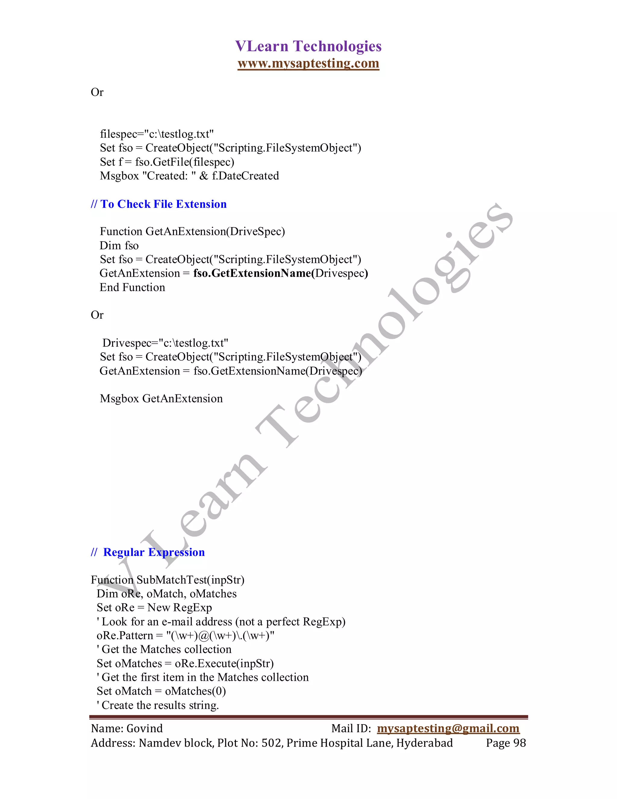 VLearn Technologies
                             www.mysaptesting.com

Or


 filespec="c:testlog.txt"
 Set fso = CreateObject("Scripting.FileSystemObject")
 Set f = fso.GetFile(filespec)
 Msgbox "Created: " & f.DateCreated

// To Check File Extension

 Function GetAnExtension(DriveSpec)
 Dim fso
 Set fso = CreateObject("Scripting.FileSystemObject")
 GetAnExtension = fso.GetExtensionName(Drivespec)
 End Function

Or

 Drivespec="c:testlog.txt"
 Set fso = CreateObject("Scripting.FileSystemObject")
 GetAnExtension = fso.GetExtensionName(Drivespec)

 Msgbox GetAnExtension




// Regular Expression

Function SubMatchTest(inpStr)
 Dim oRe, oMatch, oMatches
 Set oRe = New RegExp
 ' Look for an e-mail address (not a perfect RegExp)
 oRe.Pattern = "(w+)@(w+).(w+)"
 ' Get the Matches collection
 Set oMatches = oRe.Execute(inpStr)
 ' Get the first item in the Matches collection
 Set oMatch = oMatches(0)
 ' Create the results string.
Name: Govind                                Mail ID: mysaptesting@gmail.com
Address: Namdev block, Plot No: 502, Prime Hospital Lane, Hyderabad  Page 98
 