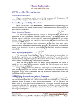 VLearn Technologies
                               www.mysaptesting.com

QTP 9.2 provides following features:
Mercury Screen Recorder:
        Capture your entire run session in a movie clip or capture only the segments with
errors, and then view your movie from the Test Results window.
Dynamic Management of Object Repositories:
        Quick Test now has a new Repositories Collection reserved object that you can
use to programmatically manage the set of object repositories that are associated with an
action during a run session.
Object Repository Manager:
        You can use the Object Repository Manager to manage all of the shared object
repositories in your organization from one, central location. This includes adding and
defining objects, modifying objects and their descriptions, parameterize test object
property values, maintaining and organizing repositories, and importing and exporting
repositories in XML format.
        You can open multiple object repositories at the same time. Each object
repository opens in its own resizable document window. This enables you to compare the
content of the repositories, to copy or move objects from one object repository to another,
and so forth.

Object Repository Merge Tool:
        You can use the Object Repository Merge Tool to merge the objects from two
shared object repositories into a single shared object repository. You can also use the
Object Repository Merge Tool to merge objects from the local object repository of one or
more actions or components into a shared object repository.
        When you merge objects from two source object repositories, the content is
copied to a new, target object repository, ensuring that the information in the source
repositories remains unchanged.
        If any conflicts occur during the merge, for example, if two objects have the same
name and test object class, but different test object descriptions, the relevant objects are
highlighted in the source repositories, and the Resolution Options pane details the
conflict and possible resolutions.
Multiple Object Repositories per Action or Component:
        Quick Test provides several options for storing and accessing test objects. You
can store the test objects for each action or component in its corresponding local object
repository, which is unique for each action and component. You can also store test
objects in one or more shared object repositories that can be used in multiple actions and
components. Alternatively, you can use a combination of objects from the local object
repository and one or more shared object repositories. You choose the combination that
matches your testing needs.


Name: Govind                                Mail ID: mysaptesting@gmail.com
Address: Namdev block, Plot No: 502, Prime Hospital Lane, Hyderabad    Page 1
 