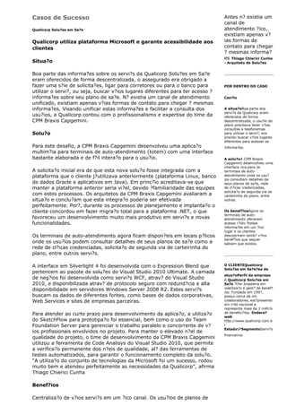 Casos de Sucesso                                                                Antes n? existia um
                                                                                canal de
Qualicorp Solu?es em Sa?e                                                       atendimento ?ico,
                                                                                existiam apenas v?
Qualicorp utiliza plataforma Microsoft e garante acessibilidade aos             ias formas de
clientes                                                                        contato para chegar
                                                                                ? mesmas informa?
                                                                                es Thiago Chierici Cunha
Situa?o                                                                         - Arquiteto de Solu?es


Boa parte das informa?es sobre os servi?s da Qualicorp Solu?es em Sa?e
eram oferecidos de forma descentralizada, o assegurado era obrigado a
fazer uma s?ie de solicita?es, ligar para corretores ou para o banco para       POR DENTRO DO CASO
utilizar o servi?, ou seja, buscar v?ios lugares diferentes para ter acesso ?
informa?es sobre seu plano de sa?e. N? existia um canal de atendimento          Cen?io
unificado, existiam apenas v?ias formas de contato para chegar ? mesmas
informa?es. Visando unificar estas informa?es e facilitar a consulta dos        A situa?oBoa parte dos
                                                                                servi?s da Qualicorp eram
usu?ios, a Qualicorp contou com o profissionalismo e expertise do time da       oferecidos de forma
CPM Braxis Capgemini.                                                           descentralizada, o usu?io do
                                                                                plano precisava fazer v?ias
                                                                                consultas e telefonemas
Solu?o                                                                          para utilizar o servi?, era
                                                                                preciso buscar v?ios lugares
                                                                                diferentes para acessar as
Para este desafio, a CPM Braxis Capgemini desenvolveu uma aplica?o              informa?es.
multim?ia para terminais de auto-atendimento (totem) com uma interface
bastante elaborada e de f?il intera?o para o usu?io.                            A solu?oA CPM Braxis
                                                                                Capgemini desenvolveu uma
                                                                                interface rica para os
A solicita?o inicial era de que esta nova solu?o fosse integrada com a          terminais de auto-
plataforma que o cliente j?utilizava anteriormente (plataforma Linux, banco     atendimento onde os usu?
                                                                                ios consultam detalhes de
de dados Oracle e aplicativos em Java). Em princ?io acreditava-se que           seus planos de sa?e, rede
manter a plataforma anterior seria vi?el, devido ?familiaridade das equipes     de cl?icas credenciadas,
                                                                                solicita?o de segunda via de
com estes processos. Os arquitetos da CPM Braxis Capgemini avaliaram a          carteirinha do plano, entre
situa?o e conclu?am que esta integra?o poderia ser efetivada                    outros.
perfeitamente. Por?, durante os processos de planejamento e implanta?o o
cliente concordou em fazer migra?o total para a plataforma .NET, o que          Os benef?iosAgora os
                                                                                terminais de auto-
favoreceu um desenvolvimento muito mais produtivo em servi?s e novas            atendimento oferecem
funcionalidades.                                                                acesso r?ido ?todas
                                                                                informa?es em um ?ico
                                                                                lugar e os clientes
Os terminais de auto-atendimento agora ficam dispon?eis em locais p?licos       descobriram tamb? v?ios
                                                                                benef?ios que sequer
onde os usu?ios podem consultar detalhes de seus planos de sa?e como a          sabiam que existia.
rede de cl?icas credenciadas, solicita?o de segunda via de carteirinha do
plano, entre outros servi?s.

A interface em Silverlight 4 foi desenvolvida com o Expression Blend que        O CLIENTEQualicorp
                                                                                Solu?es em Sa?e?ea de
pertencem ao pacote de solu?es do Visual Studio 2010 Ultimate. A camada
                                                                                atua?oPerfil da empresa
de neg?ios foi desenvolvida como servi?s WCF, atrav? do Visual Studio           A Qualicorp Solu?es em
2010, e disponibilizada atrav? de protocolo seguro com redund?cia e alta        Sa?e ?l?er brasileira em
                                                                                viabiliza?o e gest? de benef?
disponibilidade em servidores Windows Server 2008 R2. Estes servi?s             ios. Fundada em 1997,
buscam os dados de diferentes fontes, como bases de dados corporativas,         possui cerca de mil
Web Services e sites de empresas parceiras.                                     colaboradores, est?presente
                                                                                em n?el nacional e
                                                                                representa mais de 3 milh?s
Para atender ao curto prazo para desenvolvimento da aplica?o, a utiliza?o       de benefici?ios. Endere?
                                                                                web
do SketchFlow para prototipa?o foi essencial, bem como o uso do Team            http://www.qualicorp.com.b
Foundation Server para gerenciar o trabalho paralelo e concorrente de v?        r
                                                                                EstadoSPSegmentoServi?s
ios profissionais envolvidos no projeto. Para manter o elevado n?el de
                                                                                financeiros
qualidade do projeto, o time de desenvolvimento da CPM Braxis Capgemini
utilizou a ferramenta de Code Analisys do Visual Studio 2010, que permite
a verifica?o permanente dos n?eis de qualidade, al? das ferramentas de
testes automatizados, para garantir o funcionamento completo da solu?o.
"A utiliza?o do conjunto de tecnologias da Microsoft foi um sucesso, rodou
muito bem e atendeu perfeitamente as necessidades da Qualicorp", afirma
Thiago Chierici Cunha

Benef?ios

Centraliza?o de v?ios servi?s em um ?ico canal. Os usu?ios de planos de
 