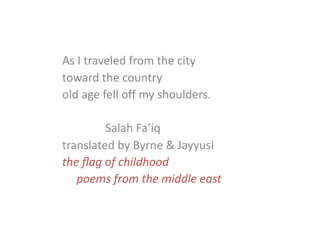 As	
  I	
  traveled	
  from	
  the	
  city	
  
toward	
  the	
  country	
  
old	
  age	
  fell	
  oﬀ	
  my	
  shoulders.	
  
	
   	
   	
  Salah	
  Fa’iq	
  
translated	
  by	
  Byrne	
  &	
  Jayyusi	
  
the	
  ﬂag	
  of	
  childhood	
  
	
  poems	
  from	
  the	
  middle	
  east	
  
 