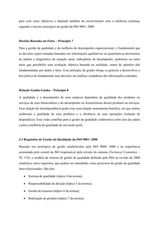 para com esses objetivos e depende também do envolvimento com a melhoria contínua,
segundo e terceiro princípios de gestão da ISO 9001: 2000.
Decisão Baseada em Fatos – Princípio 7
Para a gestão da qualidade e da melhoria do desempenho organizacional, é fundamental que
as decisões sejam tomadas baseadas em informações qualitativas ou quantitativas decorrentes
de análise e diagnóstico da situação atual, indicadores de desempenho, auditorias ou outro
meio que possibilite uma avaliação objetiva baseada na realidade, isenta de opiniões não
fundamentadas por dados e fatos. Esse princípio de gestão obriga os gestores a desenvolver a
boa prática de fundamentar suas decisões em análises cuidadosas das informações coletadas.
Relação Ganha-Ganha – Princípio 8
A qualidade e o desempenho de uma empresa dependem da qualidade dos produtos ou
serviços de seus fornecedores e do desempenho no fornecimento desses produtos ou serviços.
Essa relação de interdependência pode criar uma relação mutuamente benéfica, em que ambos
melhoram a qualidade de seus produtos e a eficiência de suas operações (redução de
desperdício). Essa visão contribui para a gestão da qualidade colaborativa entre elos da cadeia
e para a melhoria da qualidade de um modo geral.
2.3 Requisitos de Gestão da Qualidade da ISO 9001: 2000
Baseado nos princípios de gestão estabelecidos pela ISO 9000: 2000 e na experiência
acumulada pelo comitê da ISO responsável pela revisão do sistema (Technical Committee –
TC 176), o modelo de sistema de gestão da qualidade definido pela ISO na revisão de 2000
estabelece cinco requisitos, que podem ser entendidos como processos de gestão da qualidade
inter-relacionados. São eles:
Sistema de qualidade (tópico 4 da norma);
Responsabilidade da direção (tópico 5 da norma);
Gestão de recursos (tópico 6 da norma);
Realização do produto (tópico 7 da norma);
 