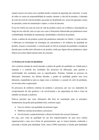 usuário incorre em custos com o produto desde o instante da aquisição até o descarte. A soma
de todos os custos de responsabilidade do usuário, durante a vida útil do produto, é chamada
de custo do ciclo de vida do produto, que pode ser desdobrado em: custos de aquisição; custos
de operação; custos de manutenção e reparo; e custos de descarte.
O uso do critério do custo do ciclo de vida do produto coloca em evidência o desempenho ao
longo da sua vida útil, uma vez que esse custo é fortemente influenciado por parâmetros como
confiabilidade, facilidade de manutenção, durabilidade e eficiência do produto.
Assim, a análise de um produto a partir dos parâmetros indicados na Tabela 1.1 pode auxiliar
o fabricante na formulação de estratégias de concorrência e de melhoria da qualidade do
produto. Já para o consumidor, o conceito pode ser útil na avaliação da qualidade e tomada de
decisão para escolha entre alternativas de produto, ainda que alguns desses parâmetros sejam
difíceis de avaliar objetivamente antes do consumo.
1.2 Práticas de Gestão da Qualidade
Até a primeira metade do século passado, a prática de gestão da qualidade era voltada para a
inspeção e o controle dos resultados dos processos de fabricação, para garantir a
conformidade dos resultados com as especificações. Portanto, limitada ao processo de
fabricação. Entretanto, nas últimas décadas, a gestão da qualidade ganhou uma nova
dimensão, expandindo-se para as etapas mais a montante e a jusante do ciclo de produção,
envolvendo toda a organização.
Os processos de melhoria contínua de produtos e processos, por sua vez, dependem do
comportamento da alta gerência e do envolvimento e da capacitação de toda a força de
trabalho em direção à melhoria.
Pode-se perceber que essas afirmações dão base de sustentação para os princípios
fundamentais da gestão pela qualidade total, conforme segue:
Foco no cliente e ma qualidade em primeiro lugar;
Melhoria contínua de produtos e processos;
Envolvimento, comprometimento e desenvolvimento dos recursos humanos.
Ou seja, essa visão da qualidade foi um dos impulsionadores de uma nova cultura
organizacional e uma nova forma de gerenciamento, que se tornou bastante conhecida e
associada à Gestão pela Qualidade Total. Juran (1990) conceituou a Gestão pela Qualidade
 