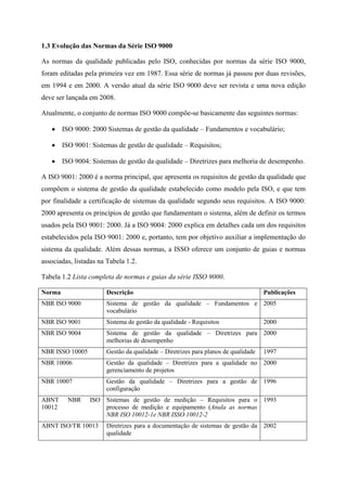 1.3 Evolução das Normas da Série ISO 9000
As normas da qualidade publicadas pelo ISO, conhecidas por normas da série ISO 9000,
foram editadas pela primeira vez em 1987. Essa série de normas já passou por duas revisões,
em 1994 e em 2000. A versão atual da série ISO 9000 deve ser revista e uma nova edição
deve ser lançada em 2008.
Atualmente, o conjunto de normas ISO 9000 compõe-se basicamente das seguintes normas:
ISO 9000: 2000 Sistemas de gestão da qualidade – Fundamentos e vocabulário;
ISO 9001: Sistemas de gestão de qualidade – Requisitos;
ISO 9004: Sistemas de gestão da qualidade – Diretrizes para melhoria de desempenho.
A ISO 9001: 2000 é a norma principal, que apresenta os requisitos de gestão da qualidade que
compõem o sistema de gestão da qualidade estabelecido como modelo pela ISO, e que tem
por finalidade a certificação de sistemas da qualidade segundo seus requisitos. A ISO 9000:
2000 apresenta os princípios de gestão que fundamentam o sistema, além de definir os termos
usados pela ISO 9001: 2000. Já a ISO 9004: 2000 explica em detalhes cada um dos requisitos
estabelecidos pela ISO 9001: 2000 e, portanto, tem por objetivo auxiliar a implementação do
sistema da qualidade. Além dessas normas, a ISSO oferece um conjunto de guias e normas
associadas, listadas na Tabela 1.2.
Tabela 1.2 Lista completa de normas e guias da série ISSO 9000.
Norma Descrição Publicações
NBR ISO 9000 Sistema de gestão da qualidade – Fundamentos e
vocabulário
2005
NBR ISO 9001 Sistema de gestão da qualidade - Requisitos 2000
NBR ISO 9004 Sistema de gestão da qualidade – Diretrizes para
melhorias de desempenho
2000
NBR ISSO 10005 Gestão da qualidade – Diretrizes para planos de qualidade 1997
NBR 10006 Gestão da qualidade – Diretrizes para a qualidade no
gerenciamento de projetos
2000
NBR 10007 Gestão da qualidade – Diretrizes para a gestão de
configuração
1996
ABNT NBR ISO
10012
Sistemas de gestão de medição – Requisitos para o
processo de medição e equipamento (Anula as normas
NBR ISO 10012-1e NBR ISSO 10012-2
1993
ABNT ISO/TR 10013 Diretrizes para a documentação de sistemas de gestão da
qualidade
2002
 