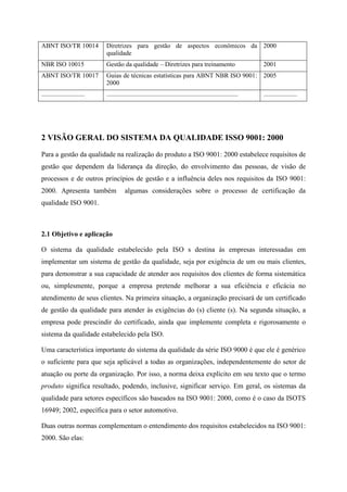 ABNT ISO/TR 10014 Diretrizes para gestão de aspectos econômicos da
qualidade
2000
NBR ISO 10015 Gestão da qualidade – Diretrizes para treinamento 2001
ABNT ISO/TR 10017 Guias de técnicas estatísticas para ABNT NBR ISO 9001:
2000
2005
........................... .................................................................................. .....................
2 VISÃO GERAL DO SISTEMA DA QUALIDADE ISSO 9001: 2000
Para a gestão da qualidade na realização do produto a ISO 9001: 2000 estabelece requisitos de
gestão que dependem da liderança da direção, do envolvimento das pessoas, de visão de
processos e de outros princípios de gestão e a influência deles nos requisitos da ISO 9001:
2000. Apresenta também algumas considerações sobre o processo de certificação da
qualidade ISO 9001.
2.1 Objetivo e aplicação
O sistema da qualidade estabelecido pela ISO s destina às empresas interessadas em
implementar um sistema de gestão da qualidade, seja por exigência de um ou mais clientes,
para demonstrar a sua capacidade de atender aos requisitos dos clientes de forma sistemática
ou, simplesmente, porque a empresa pretende melhorar a sua eficiência e eficácia no
atendimento de seus clientes. Na primeira situação, a organização precisará de um certificado
de gestão da qualidade para atender às exigências do (s) cliente (s). Na segunda situação, a
empresa pode prescindir do certificado, ainda que implemente completa e rigorosamente o
sistema da qualidade estabelecido pela ISO.
Uma característica importante do sistema da qualidade da série ISO 9000 é que ele é genérico
o suficiente para que seja aplicável a todas as organizações, independentemente do setor de
atuação ou porte da organização. Por isso, a norma deixa explícito em seu texto que o termo
produto significa resultado, podendo, inclusive, significar serviço. Em geral, os sistemas da
qualidade para setores específicos são baseados na ISO 9001: 2000, como é o caso da ISOTS
16949; 2002, específica para o setor automotivo.
Duas outras normas complementam o entendimento dos requisitos estabelecidos na ISO 9001:
2000. São elas:
 