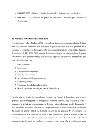 ISO 9000: 2000 – Sistema de gestão da qualidade – fundamentos e vocabulário;
ISO 9004: 2000 – Sistema de gestão da qualidade – diretrizes para melhoria de
desempenho.
2.2 Princípios de Gestão da ISO 9001: 2000
Com a última revisão, editada em 2000, o modelo de sistema de gestão da qualidade definido
pela ISO baseia-se fortemente nos princípios de gestão estabelecidos pela qualidade total,
conforme já comentado. Portanto, para se ter um entendimento global sobre modelo de gestão
da qualidade da ISO 9001: 2000, deve-se inicialmente abordar os oitos princípios de gestão
fundamentais para a implementação dos requisitos de gestão da qualidade estabelecidos pela
ISO 9000: 2000. São eles:
1. Foco no cliente;
2. Liderança;
3. Envolvimento das pessoas;
4. Abordagem de processo;
5. Abordagem sistêmica para a gestão;
6. Melhoria contínua;
7. Tomada de decisão baseada em fatos;
8. Benefícios mútuos nas relações com os fornecedores.
Os princípios de gestão são ilustrados no diagrama da Figura 2.1. Essa figura sugere que a
gestão da qualidade depende dos princípios de melhoria contínua, foco no cliente e visão de
processos. Já a visão de processos decorre de uma visão sistêmica da gestão do negócio. O
foco no cliente, a melhoria contínua e o comprometimento e envolvimento dos funcionários
dependem em grande medida da liderança da direção da empresa. O envolvimento e o
comprometimento dos funcionários também são fundamentais para se manter o foco no
cliente e o processo de melhoria contínua, assim como a decisão baseada em fatos. A efetiva
implementação da gestão da qualidade certamente leva a uma relação ganha-ganha entre
 