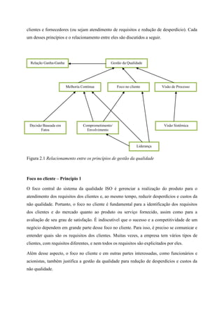 clientes e fornecedores (ou sejam atendimento de requisitos e redução de desperdício). Cada
um desses princípios e o relacionamento entre eles são discutidos a seguir.
Figura 2.1 Relacionamento entre os princípios de gestão da qualidade
Foco no cliente – Princípio 1
O foco central do sistema da qualidade ISO é gerenciar a realização do produto para o
atendimento dos requisitos dos clientes e, ao mesmo tempo, reduzir desperdícios e custos da
não qualidade. Portanto, o foco no cliente é fundamental para a identificação dos requisitos
dos clientes e do mercado quanto ao produto ou serviço fornecido, assim como para a
avaliação de seu grau de satisfação. É indiscutível que o sucesso e a competitividade de um
negócio dependem em grande parte desse foco no cliente. Para isso, é preciso se comunicar e
entender quais são os requisitos dos clientes. Muitas vezes, a empresa tem vários tipos de
clientes, com requisitos diferentes, e nem todos os requisitos são explicitados por eles.
Além desse aspecto, o foco no cliente e em outras partes interessadas, como funcionários e
acionistas, também justifica a gestão da qualidade para redução de desperdícios e custos da
não qualidade.
Relação Ganha-Ganha Gestão da Qualidade
Melhoria Contínua Foco no cliente Visão de Processo
Decisão Baseada em
Fatos
Comprometimento/
Envolvimento
Visão Sistêmica
Liderança
 
