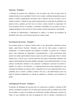 Liderança – Princípio 2
A liderança da empresa deve estabelecer e pôr em prática uma visão de longo prazo de
comprometimento com a qualidade. Ela deve criar e manter o ambiente adequado para que as
pessoas se tornem completamente envolvidas com os objetivos de foco no cliente e com a
melhoria contínua. A adoção de uma cultura organizacional de valorização da qualidade é um
processo lento e gradual, que deve levar em conta a cultura existente na organização. Os
novos princípios devem ser repetidos e reforçados, estimulados em sua prática, até que a
mudança desejada se torne irreversível. Nesse sentido, é preciso persistência e continuidade.
A liderança da administração é fundamental na adoção e na prática dos princípios da
Qualidade, bem como o envolvimento das pessoas, citado a seguir.
Envolvimento das Pessoas – Princípio 3
Uma empresa pode ter o máximo controle sobre os seus funcionários, determinar normas
rígidas, supervisionar, fiscalizar. Entretanto, nada será tão eficaz quanto o espírito de
colaboração e a iniciativa daqueles que acreditam no trabalho. As pessoas são a “matéria-
prima” mais importante na organização. Conseqüentemente, o total envolvimento deles
permite um melhor aproveitamento desses recursos em prol da organização. Deve-se atentar
também para o fato de que as pessoas procuram não apenas remuneração adequada, mas
espaço e oportunidade de demonstrar aptidões, participar, crescer profissionalmente e ver seus
esforços reconhecidos. Satisfazer a tais aspirações é multiplicar o potencial de iniciativa e
trabalho. No entanto, o envolvimento e o comprometimento das pessoas dependem de uma
sinalização da liderança da empresa sobre a importância de ter um comprometimento com a
qualidade, foco no cliente e melhoria contínua. Para isso, a alta administração exerce um
papel de liderança fundamental, no sentido de estabelecer e fortalecer esses princípios de
gestão.
Abordagem por Processos – Princípio 4
O princípio de abordagem por processo deve ser usado para se entender o enfoque da ISO
quanto à realização do produto. De um modo geral, processo pode ser definido como sendo
uma atividade ou grupo de atividades que transformam entradas (informação, material) em
saídas, ou seja, resultados, por meio da agregação de valor às entradas e utilizando-se de
 