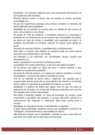Qualidade é um conceito subjectivo que está relacionado directamente às
percepções de cada indivíduo.
Diversos factores como a cultura, tipo de produto ou serviço prestado,
necessidade, etc.
No que diz respeito aos produtos e/ou serviços vendidos no mercado, há
várias definições para qualidade.
Qualidade de um produto ou serviço pode ser olhada de dois pontos de
vista: a do produtor e a do cliente.
Do ponto de vista do produtor, a qualidade associa-se à concepção e
produção de um produto que vai ao encontro das necessidades do cliente,
do ponto de vista do cliente, a qualidade está associada ao valor e à
utilidade reconhecidas ao produto, estando em alguns casos ligada ao
preço.
Do ponto de vista dos clientes, a qualidade não é unidimensional.
Quer dizer, os clientes não avaliam um produto tendo em conta apenas
uma das suas características, mas várias.
Por exemplo, a sua dimensão, cor, durabilidade, design, funções que
desempenha, etc.
Assim, a qualidade é um conceito multidimensional.
A qualidade tem muitas dimensões e é por isso mais difícil de definir.
De tal forma, que pode ser difícil até para o cliente exprimir o que
considera um produto de qualidade.
Do ponto de vista da empresa, se o objectivo é oferecer produtos e serviços
de qualidade, o conceito não pode ser deixado ao acaso.
Tem de ser definido de forma clara e objectiva, isso significa que a
empresa deve apurar quais são as necessidades dos clientes e, em função
destas, definir os requisitos de qualidade do produto, ou serviço.
Qualidade é a palavra de ordem que vigora, hoje em dia, em todos os
segmentos de mercado, em virtude das mudanças profundas que ocorrem
nas relações entre cliente e fornecedor.
Este facto é bastante notado, no ramo da prestação de serviços, onde
unicamente a qualidade dos produtos e serviços oferecidos garantem a
sobrevivência das empresas e, sobretudo, abre novas portas para o
sucesso.
Qualidade, na linguagem técnica, é atendimento a requisitos.
A partir desta afirmação, podemos concluir que qualidade é sinónimo de
"satisfação", de atendimento às necessidades do cliente.
Não devemos esquecer que a qualidade é relativa, ou seja, o que pode ser
bom para mim, pode não ser bom para outra pessoa.




            C a r in a F i l ip e/ Ra q uel Si l va - Efag est ão 2 º an o   Página 2
 