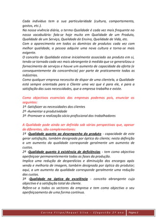 Cada indivíduo tem a sua particularidade (cultura, comportamento,
gostos, etc.).
Na nossa vivência diária, o termo Qualidade é cada vez mais frequente no
nosso vocabulário: fala-se hoje muito em Qualidade de um Produto,
Qualidade de um Serviço, Qualidade de Ensino, Qualidade de Vida, etc.
Com o aparecimento em todos os domínios de produtos cada vez com
melhor qualidade, a pessoa adquire uma nova cultura e torna-se mais
exigente.
O conceito de Qualidade esteve inicialmente associado ao produto em si,
tendo-se tornado cada vez mais abrangente à medida que se generalizou o
fornecimento de serviços e houve um aumento de capacidade da oferta (e
consequentemente da concorrência) por parte de praticamente todas as
indústrias.
Como qualquer empresa necessita de dispor de uma clientela, a Qualidade
está sempre orientada para o Cliente uma vez que é para ele, e para a
satisfação das suas necessidades, que a empresa trabalha e existe.

Como objectivos essenciais das empresas podemos pois, enunciar os
seguintes:
1º -Satisfazer as necessidades dos clientes
2º -Aumentar a produtividade
3º -Promover a realização sócio profissional dos trabalhadores

A Qualidade pode ainda ser definida sob várias perspectivas que, apesar
de diferentes, são complementares:
1ª -Qualidade quanto ao desempenho do produto - capacidade de este
gerar satisfação, também designada por óptica do cliente; nesta definição
a um aumento da qualidade corresponde geralmente um aumento de
custos.
2ª -Qualidade quanto à existência de deficiências - tem como objectivo
aperfeiçoar permanentemente todas as fases da produção.
Implica uma redução de desperdícios e diminuição dos encargos após
venda e melhoria de imagem, também designada por óptica do produtor;
aqui, a um aumento da qualidade corresponde geralmente uma redução
dos custos.
3ª -Qualidade na óptica da excelência - conceito abrangente cujo
objectivo é a satisfação total do cliente.
Refere-se a todos os sectores da empresa e tem como objectivo o seu
aperfeiçoamento de uma forma contínua.




            C a r in a F i l ip e/ Ra q uel Si l va - Efag est ão 2 º an o   Página 3
 