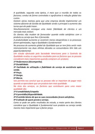 A qualidade, segundo esta óptica, é mais que a reunião de todos os
factores; conduz de forma controlada e significativa à redução global dos
custos.
Existem vários motivos para que uma empresa decida implementar um
sistema eficiente de Gestão da Qualidade sendo o principal o aumento dos
lucros que ele pode trazer.
Simultaneamente consegue uma maior fidelidade de clientes e um
mercado mais estável.
Os clientes não mudam de fornecedor quando estão satisfeitos com o
produto ou serviço que lhes é fornecido.
A produtividade aumenta se existirem menos desperdícios e os processos
forem optimizados, logo a Qualidade é fundamental!
No processo do aumento global da Qualidade que se tem feito sentir mais
intensivamente nas duas últimas décadas os consumidores têm tido um
papel fundamental.
Um estudo efectuado pela Sociedade Americana para o Controlo da
Qualidade revelou os seguintes resultados para os factores que as pessoas
consideram mais importantes quando compram um produto:
1º Performance (desempenho).
2º Durabilidade.
3º Facilidade de utilização e fiabilidade do serviço de assistência após
venda.
4º Preço.
5º Design.
6º Marca.
Isto permite-nos concluir que as pessoas não se importam de pagar mais
quando se apercebem que um produto tem mais qualidade.
Na área dos serviços, os factores que contribuem para uma maior
qualidade são:
1º A amabilidade/simpatia
2º A prontidão/disponibilidade.
3º O sentido básico de que as suas necessidades foram satisfeitas.
4º A atitude de quem presta o serviço.
Como se pode ver pelos resultados do estudo, a maior parte dos clientes
considera que a Qualidade é fundamental num produto ou serviço sendo
mesmo mais importante que o factor preço.




            C a r in a F i l ip e/ Ra q uel Si l va - Efag est ão 2 º an o   Página 4
 