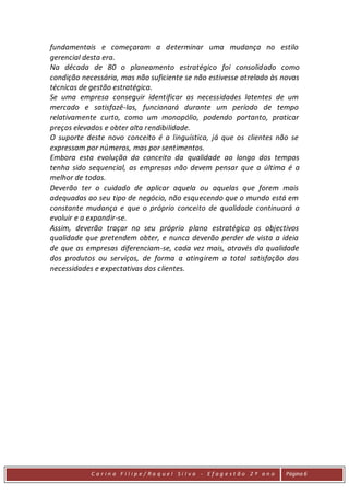 fundamentais e começaram a determinar uma mudança no estilo
gerencial desta era.
Na década de 80 o planeamento estratégico foi consolidado como
condição necessária, mas não suficiente se não estivesse atrelado às novas
técnicas de gestão estratégica.
Se uma empresa conseguir identificar as necessidades latentes de um
mercado e satisfazê-las, funcionará durante um período de tempo
relativamente curto, como um monopólio, podendo portanto, praticar
preços elevados e obter alta rendibilidade.
O suporte deste novo conceito é a linguística, já que os clientes não se
expressam por números, mas por sentimentos.
Embora esta evolução do conceito da qualidade ao longo dos tempos
tenha sido sequencial, as empresas não devem pensar que a última é a
melhor de todas.
Deverão ter o cuidado de aplicar aquela ou aquelas que forem mais
adequadas ao seu tipo de negócio, não esquecendo que o mundo está em
constante mudança e que o próprio conceito de qualidade continuará a
evoluir e a expandir-se.
Assim, deverão traçar no seu próprio plano estratégico os objectivos
qualidade que pretendem obter, e nunca deverão perder de vista a ideia
de que as empresas diferenciam-se, cada vez mais, através da qualidade
dos produtos ou serviços, de forma a atingirem a total satisfação das
necessidades e expectativas dos clientes.




            C a r in a F i l ip e/ Ra q uel Si l va - Efag est ão 2 º an o   Página 6
 