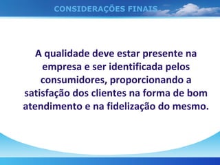 CONSIDERAÇÕES FINAIS A qualidade deve estar presente na empresa e ser identificada pelos consumidores, proporcionando a satisfação dos clientes na forma de bom atendimento e na fidelização do mesmo. 
