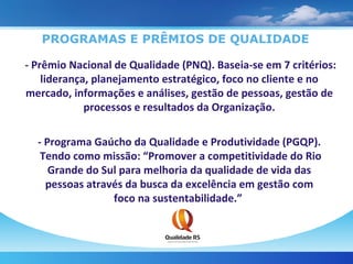 PROGRAMAS E PRÊMIOS DE QUALIDADE - Prêmio Nacional de Qualidade (PNQ). Baseia-se em 7 critérios: liderança, planejamento estratégico, foco no cliente e no mercado, informações e análises, gestão de pessoas, gestão de processos e resultados da Organização. - Programa Gaúcho da Qualidade e Produtividade (PGQP).  Tendo como missão: “Promover a competitividade do Rio Grande do Sul para melhoria da qualidade de vida das pessoas através da busca da excelência em gestão com foco na sustentabilidade.”  