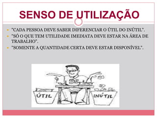 SENSO DE UTILIZAÇÃO
 "CADA PESSOA DEVE SABER DIFERENCIAR O ÚTIL DO INÚTIL".
 "SÓ O QUE TEM UTILIDADE IMEDIATA DEVE ESTAR NA ÁREA DE
TRABALHO".
 "SOMENTE A QUANTIDADE CERTA DEVE ESTAR DISPONÍVEL".
 