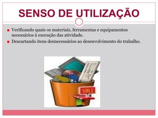 SENSO DE UTILIZAÇÃO
Verificando quais os materiais, ferramentas e equipamentos
necessários à execução das atividade.
Descartando itens desnecessários ao desenvolvimento do trabalho.
 