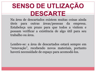 SENSO DE UTLIZAÇÃO
DESCARTE
Na área de descartados existem muitas coisas ainda
úteis para outras áreas/pessoas da empresa.
Estabeleça um prazo para que todos a visitem e
possam verificar a existência de algo útil para seu
trabalho ou área.
Lembre-se: a área de descartados estará sempre em
“renovação”, recebendo novos materiais, portanto
haverá necessidade de espaço para acomodá-los.
 