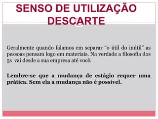 SENSO DE UTILIZAÇÃO
DESCARTE
Geralmente quando falamos em separar “o útil do inútil” as
pessoas pensam logo em materiais. Na verdade a filosofia dos
5s vai desde a sua empresa até você.
Lembre-se que a mudança de estágio requer uma
prática. Sem ela a mudança não é possível.
 