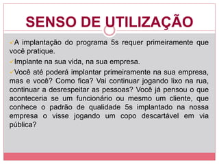 SENSO DE UTILIZAÇÃO
A implantação do programa 5s requer primeiramente que
você pratique.
Implante na sua vida, na sua empresa.
Você até poderá implantar primeiramente na sua empresa,
mas e você? Como fica? Vai continuar jogando lixo na rua,
continuar a desrespeitar as pessoas? Você já pensou o que
aconteceria se um funcionário ou mesmo um cliente, que
conhece o padrão de qualidade 5s implantado na nossa
empresa o visse jogando um copo descartável em via
pública?
 