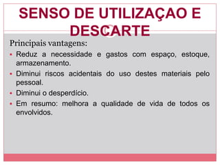 SENSO DE UTILIZAÇAO E
DESCARTE
Principais vantagens:
 Reduz a necessidade e gastos com espaço, estoque,
armazenamento.
 Diminui riscos acidentais do uso destes materiais pelo
pessoal.
 Diminui o desperdício.
 Em resumo: melhora a qualidade de vida de todos os
envolvidos.
 