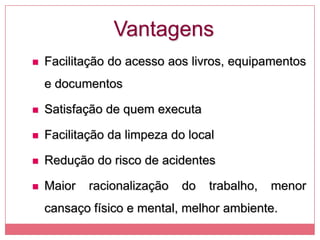 Vantagens
 Facilitação do acesso aos livros, equipamentos
e documentos
 Satisfação de quem executa
 Facilitação da limpeza do local
 Redução do risco de acidentes
 Maior racionalização do trabalho, menor
cansaço físico e mental, melhor ambiente.
 