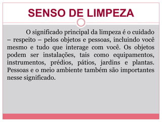 SENSO DE LIMPEZA
O significado principal da limpeza é o cuidado
– respeito – pelos objetos e pessoas, incluindo você
mesmo e tudo que interage com você. Os objetos
podem ser instalações, tais como equipamentos,
instrumentos, prédios, pátios, jardins e plantas.
Pessoas e o meio ambiente também são importantes
nesse significado.
 