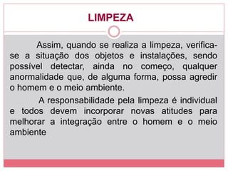 LIMPEZA
Assim, quando se realiza a limpeza, verifica-
se a situação dos objetos e instalações, sendo
possível detectar, ainda no começo, qualquer
anormalidade que, de alguma forma, possa agredir
o homem e o meio ambiente.
A responsabilidade pela limpeza é individual
e todos devem incorporar novas atitudes para
melhorar a integração entre o homem e o meio
ambiente
 