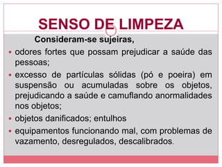 SENSO DE LIMPEZA
Consideram-se sujeiras,
 odores fortes que possam prejudicar a saúde das
pessoas;
 excesso de partículas sólidas (pó e poeira) em
suspensão ou acumuladas sobre os objetos,
prejudicando a saúde e camuflando anormalidades
nos objetos;
 objetos danificados; entulhos
 equipamentos funcionando mal, com problemas de
vazamento, desregulados, descalibrados.
 