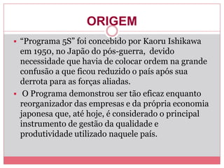 ORIGEM
 “Programa 5S” foi concebido por Kaoru Ishikawa
em 1950, no Japão do pós-guerra, devido
necessidade que havia de colocar ordem na grande
confusão a que ficou reduzido o país após sua
derrota para as forças aliadas.
 O Programa demonstrou ser tão eficaz enquanto
reorganizador das empresas e da própria economia
japonesa que, até hoje, é considerado o principal
instrumento de gestão da qualidade e
produtividade utilizado naquele país.
 