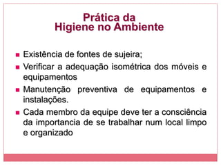 Prática da
Higiene no Ambiente
 Existência de fontes de sujeira;
 Verificar a adequação isométrica dos móveis e
equipamentos
 Manutenção preventiva de equipamentos e
instalações.
 Cada membro da equipe deve ter a consciência
da importancia de se trabalhar num local limpo
e organizado
 