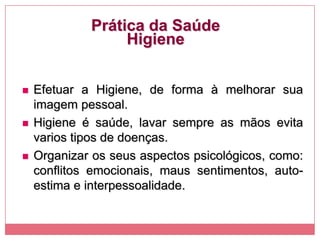 Prática da Saúde
Higiene
 Efetuar a Higiene, de forma à melhorar sua
imagem pessoal.
 Higiene é saúde, lavar sempre as mãos evita
varios tipos de doenças.
 Organizar os seus aspectos psicológicos, como:
conflitos emocionais, maus sentimentos, auto-
estima e interpessoalidade.
 