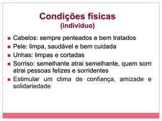 Condições físicas
(indivíduo)
 Cabelos: sempre penteados e bem tratados
 Pele: limpa, saudável e bem cuidada
 Unhas: limpas e cortadas
 Sorriso: semelhante atrai semelhante, quem sorri
atrai pessoas felizes e sorridentes
 Estimular um clima de confiança, amizade e
solidariedade
 