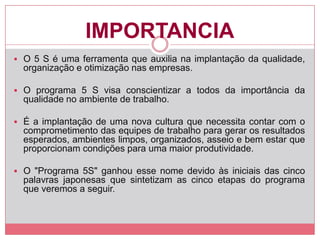 IMPORTANCIA
 O 5 S é uma ferramenta que auxilia na implantação da qualidade,
organização e otimização nas empresas.
 O programa 5 S visa conscientizar a todos da importância da
qualidade no ambiente de trabalho.
 É a implantação de uma nova cultura que necessita contar com o
comprometimento das equipes de trabalho para gerar os resultados
esperados, ambientes limpos, organizados, asseio e bem estar que
proporcionam condições para uma maior produtividade.
 O "Programa 5S" ganhou esse nome devido às iniciais das cinco
palavras japonesas que sintetizam as cinco etapas do programa
que veremos a seguir.
 