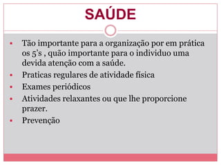 SAÚDE
 Tão importante para a organização por em prática
os 5’s , quão importante para o individuo uma
devida atenção com a saúde.
 Praticas regulares de atividade física
 Exames periódicos
 Atividades relaxantes ou que lhe proporcione
prazer.
 Prevenção
 