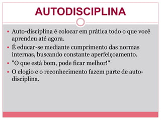 AUTODISCIPLINA
 Auto-disciplina é colocar em prática todo o que você
aprendeu até agora.
 É educar-se mediante cumprimento das normas
internas, buscando constante aperfeiçoamento.
 "O que está bom, pode ficar melhor!"
 O elogio e o reconhecimento fazem parte de auto-
disciplina.
 