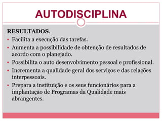 AUTODISCIPLINA
RESULTADOS.
 Facilita a execução das tarefas.
 Aumenta a possibilidade de obtenção de resultados de
acordo com o planejado.
 Possibilita o auto desenvolvimento pessoal e profissional.
 Incrementa a qualidade geral dos serviços e das relações
interpessoais.
 Prepara a instituição e os seus funcionários para a
implantação de Programas da Qualidade mais
abrangentes.
 