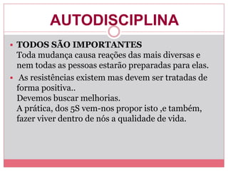 AUTODISCIPLINA
 TODOS SÃO IMPORTANTES
Toda mudança causa reações das mais diversas e
nem todas as pessoas estarão preparadas para elas.
 As resistências existem mas devem ser tratadas de
forma positiva..
Devemos buscar melhorias.
A prática, dos 5S vem-nos propor isto ,e também,
fazer viver dentro de nós a qualidade de vida.
 