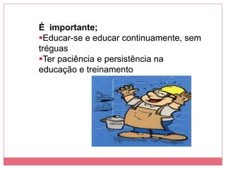 É importante;
Educar-se e educar continuamente, sem
tréguas
Ter paciência e persistência na
educação e treinamento
 