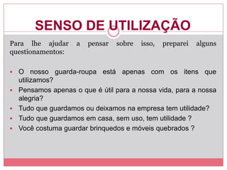 SENSO DE UTILIZAÇÃO
Para lhe ajudar a pensar sobre isso, preparei alguns
questionamentos:
 O nosso guarda-roupa está apenas com os itens que
utilizamos?
 Pensamos apenas o que é útil para a nossa vida, para a nossa
alegria?
 Tudo que guardamos ou deixamos na empresa tem utilidade?
 Tudo que guardamos em casa, sem uso, tem utilidade ?
 Você costuma guardar brinquedos e móveis quebrados ?
 