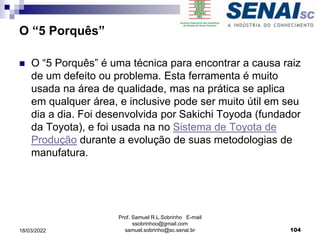 O “5 Porquês”
 O “5 Porquês” é uma técnica para encontrar a causa raiz
de um defeito ou problema. Esta ferramenta é muito
usada na área de qualidade, mas na prática se aplica
em qualquer área, e inclusive pode ser muito útil em seu
dia a dia. Foi desenvolvida por Sakichi Toyoda (fundador
da Toyota), e foi usada na no Sistema de Toyota de
Produção durante a evolução de suas metodologias de
manufatura.
Prof. Samuel R.L.Sobrinho E-mail
ssobrinhoo@gmail.com
samuel.sobrinho@sc.senai.br 104
18/03/2022
 