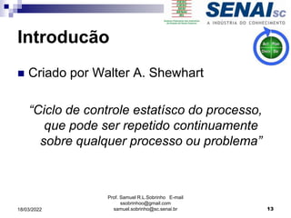 Introducão
 Criado por Walter A. Shewhart
“Ciclo de controle estatísco do processo,
que pode ser repetido continuamente
sobre qualquer processo ou problema”
Prof. Samuel R.L.Sobrinho E-mail
ssobrinhoo@gmail.com
samuel.sobrinho@sc.senai.br 13
18/03/2022
 