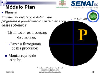  Montar equipe de
trabalho.
P
•Listar todos os processos
da empresa;
•Fazer o fluxograma
destes processos;
Prof. Samuel R.L.Sobrinho E-mail
ssobrinhoo@gmail.com
samuel.sobrinho@sc.senai.br
 PLANEJAR
16
Módulo Plan
 Planejar
“É estipular objetivos e determinar
programas e procedimentos para o alcance
desses objetivos”
18/03/2022
 