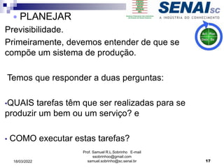 Previsibilidade.
Primeiramente, devemos entender de que se
compõe um sistema de produção.
Temos que responder a duas perguntas:
•QUAIS tarefas têm que ser realizadas para se
produzir um bem ou um serviço? e
• COMO executar estas tarefas?
Prof. Samuel R.L.Sobrinho E-mail
ssobrinhoo@gmail.com
samuel.sobrinho@sc.senai.br
 PLANEJAR
17
18/03/2022
 