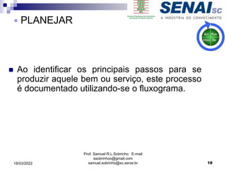  Ao identificar os principais passos para se
produzir aquele bem ou serviço, este processo
é documentado utilizando-se o fluxograma.
Prof. Samuel R.L.Sobrinho E-mail
ssobrinhoo@gmail.com
samuel.sobrinho@sc.senai.br
 PLANEJAR
18
18/03/2022
 