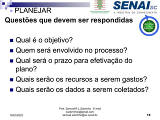 Questões que devem ser respondidas
 Qual é o objetivo?
 Quem será envolvido no processo?
 Qual será o prazo para efetivação do
plano?
 Quais serão os recursos a serem gastos?
 Quais serão os dados a serem coletados?
Prof. Samuel R.L.Sobrinho E-mail
ssobrinhoo@gmail.com
samuel.sobrinho@sc.senai.br 19
 PLANEJAR
18/03/2022
 
