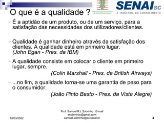 O que é a qualidade ?
É a aptidão de um produto, ou de um serviço, para a
satisfação das necessidades dos utilizadores/clientes.
Qualidade é ganhar dinheiro através da satisfação dos
clientes. A qualidade está em primeiro lugar.
(John Egan - Pres. da IBM)
A qualidade consiste em colocar o cliente em primeiro
lugar, sempre.
(Colin Marshall - Pres. da British Airways)
...no fim, a qualidade torna-se uma garantia de peso para
o consumidor.
(João Pinto Basto - Pres. da Vista Alegre)
Prof. Samuel R.L.Sobrinho E-mail
ssobrinhoo@gmail.com
samuel.sobrinho@sc.senai.br 2
18/03/2022
 