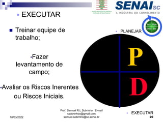  Treinar equipe de
trabalho;
P
D
•Fazer
levantamento de
campo;
•Avaliar os Riscos Inerentes
ou Riscos Iniciais.
Prof. Samuel R.L.Sobrinho E-mail
ssobrinhoo@gmail.com
samuel.sobrinho@sc.senai.br
 EXECUTAR
 PLANEJAR
 EXECUTAR
20
18/03/2022
 
