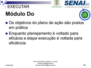 Módulo Do
 Os objetivos do plano de ação são postos
em prática
 Enquanto planejamento é voltado para
eficácia a etapa execução é voltada para
eficiência
Prof. Samuel R.L.Sobrinho E-mail
ssobrinhoo@gmail.com
samuel.sobrinho@sc.senai.br 21
 EXECUTAR
18/03/2022
 