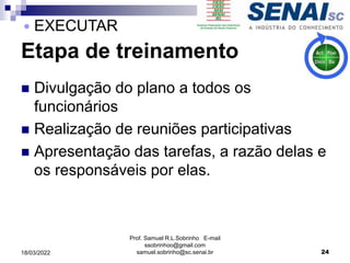 Etapa de treinamento
 Divulgação do plano a todos os
funcionários
 Realização de reuniões participativas
 Apresentação das tarefas, a razão delas e
os responsáveis por elas.
Prof. Samuel R.L.Sobrinho E-mail
ssobrinhoo@gmail.com
samuel.sobrinho@sc.senai.br 24
 EXECUTAR
18/03/2022
 